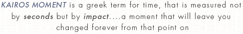 KAIROS MOMENT is a greek term for time, that is measured not by seconds but by impact....a moment that will leave you changed forever from that point on